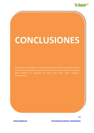 .




 CONCLUSIONES

 Desde 2007 a la actualidad, la notoriedad de España a nivel internacional ha ido en
 aumento de forma notable, especialmente en sectores como la política o el deporte,
 donde destacan las búsquedas de países como Reino Unido, Portugal y
 Latinoamérica.




                                                                                     109

www.tic-kapital.com                            Financiación para startups y emprendedores
 