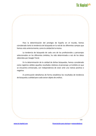 Para la determinación del prestigio de España en el mundo, hemos
    considerado tanto la tendencia de búsqueda en la red de los diferentes campos que
    hemos visto anteriormente; como la calidad de la misma.

           La tendencia de búsqueda de cada uno de los profesionales y personajes
    seleccionados en los diferentes ámbitos, ha sido determinada a raíz de los datos
    obtenidos por Google Trend.

           En la determinación de la calidad de dichas búsquedas, hemos considerado
    como registros válidos aquellos resultados relativos al personaje y el ámbito en que
    se encuentra enmarcado, con independencia de estar ante una noticia positiva o
    negativa.

          A continuación detallamos de forma estadística los resultados de tendencia
    de búsqueda y calidad para cada sector objeto de análisis.




                                                                                      110

www.tic-kapital.com                             Financiación para startups y emprendedores
 