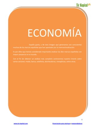 ECONOMÍA
                   España gusta, y de esta imagen que generamos son conscientes
muchas de las marcas españolas que han apostado por la internacionalización.

Es por ellos que hemos considerado importante analizar las diez marcas españolas con
mayor presencia en el mundo.

Con el fin de obtener un análisis más completo centraremos nuestro interés sobre
varios sectores: moda, banca, telefonía, distribuidoras, energéticas, entre otras.




                                                                                        3

www.tic-kapital.com                             Financiación para startups y emprendedores
 