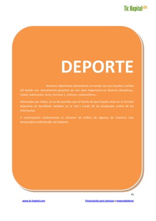 DEPORTE
                     Nuestros deportistas deslumbran al mundo con sus hazañas y brillan
allí donde van. Actualmente gozamos de una clara hegemonía en diversas disciplinas,:
futbol, baloncesto, tenis, formula 1, ciclismo, motociclismo…

Admirados por todos, no es de extrañar que el hecho de que España reine en el terreno
deportivo se manifieste también en la red a través de las búsquedas online de los
internautas.

A continuación analizaremos el volumen de tráfico de algunos de nuestros más
destacados profesionales del deporte.




                                                                                        45

 www.tic-kapital.com                             Financiación para startups y emprendedores
 