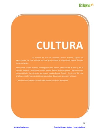 CULTURA
                    La cultura es otro de nuestros puntos fuertes, España es
  exportadora de cine, música, arte de gran calidad y originalidad desde tiempos
  inmemoriables.

  Para llevar a cabo nuestra investigación nos hemos centrado en el cine y en el
  mundo literario, analizando como hemos hecho anteriormente determinados
  personalidades de estos dos sectores a través Google Trends. En el caso del cine
  analizaremos la repercusión internacional de directores, actores y actrices.

   Y en el mundo literario los más destacados escritores españoles.




                                                                                        56

www.tic-kapital.com                              Financiación para startups y emprendedores
 