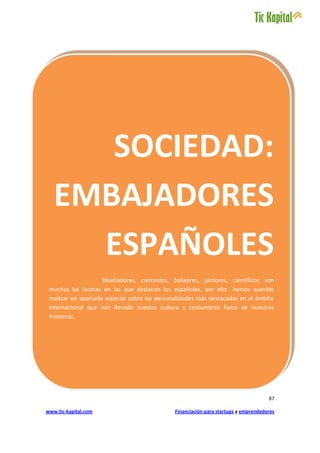 SOCIEDAD:
   EMBAJADORES
     ESPAÑOLES
                     Diseñadores, cantantes, bailaores, pintores, científicos son
 muchas las facetas en las que destacan los españoles, por ello hemos querido
 realizar un apartado especial sobre las personalidades más destacadas en el ámbito
 internacional que han llevado nuestra cultura y costumbres fuera de nuestras
 fronteras.




                                                                                     87

www.tic-kapital.com                           Financiación para startups y emprendedores
 