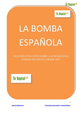 LA BOMBA
           ESPAÑOLA
 ANÁLISIS EVOLUTIVO SOBRE LAS BÚSQUEDAS
       GOOGLE DE ESPAÑA DESDE 2007




                                                              1

www.tic-kapital.com   Financiación para startups y emprendedores
 