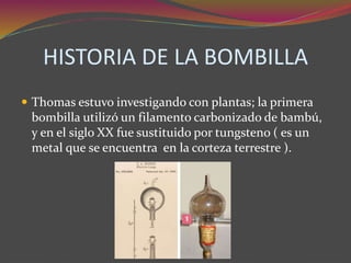 HISTORIA DE LA BOMBILLA
 Thomas estuvo investigando con plantas; la primera
bombilla utilizó un filamento carbonizado de bambú,
y en el siglo XX fue sustituido por tungsteno ( es un
metal que se encuentra en la corteza terrestre ).
 