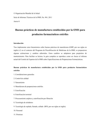 © Organización Mundial de la Salud
Serie de Informes Técnicos de la OMS, No. 961, 2011
Anexo 6
Buenas prácticas de manufactura establecidas por la OMS para
productos farmacéuticos estériles
Introducción
Tras implementar estos lineamientos sobre buenas prácticas de manufactura (GMP, por sus siglas en
inglés) (1) en el contexto del Programa de Precalificación de Medicinas de la OMS, se propusieron
algunas aclaraciones y cambios editoriales. Estos cambios se adoptaron para propósitos de
mantenimiento. Para facilitar su lectura, la guía completa se reproduce como un Anexo al informe
actual del Comité de Expertos de la OMS sobre Especificaciones de Preparaciones Farmacéuticas.
Buenas prácticas de manufactura establecidas por la OMS para productos farmacéuticos
estériles
1. Consideraciones generales
2. Control de calidad
3. Saneamiento
4. Manufactura de preparaciones estériles
5. Esterilización
6. Esterilización terminal
7. Procesamiento aséptico y esterilización por filtración
8. Tecnología de aisladores
9. Tecnología de soplado, llenado, sellado (BFS, por sus siglas en inglés)
10. Personal
11. Premisas
 