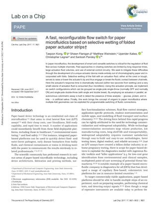 Lab Chip, 2017, 17, 3621–3633 | 3621
This journal is © The Royal Society of Chemistry 2017
PAPE
R
View Article Online
View Journal | View Issue
Lab on a Chip
Cite this: Lab Chip, 2017, 17, 3621
Received 13th June 2017,
Accepted 15th September 2017
DOI: 10.1039/c7lc00620a
rsc.li/loc
A fast, reconfigurable flow switch for paper
microfluidics based on selective wetting of folded
paper actuator strips†
Taejoon Kong, ‡a Shawn Flanigan,‡b Matthew Weinstein,a Upender Kalwa,
a
Christopher Legnera and Santosh Pandey §*a
In paper microfluidics, the development of smart and versatile switches is critical for the regulation of fluid
flow across multiple channels. Past approaches in creating switches are limited by long response times,
large actuation fluid volumes, and use of external control circuitry. We seek to mitigate these difficulties
through the development of a unique actuator device made entirely out of chromatography paper and in-
corporated with folds. Selective wetting of the fold with an actuation fluid, either at the crest or trough,
serves to raise or lower the actuator's tip and thus engage or break the fluidic contact between channels.
Here the actuator's response time is dramatically reduced (within two seconds from wetting) and a very
small volume of actuation fluid is consumed (four microliters). Using this actuation principle, we implement
six switch configurations which can be grouped as single-pole single-throw (normally OFF and normally
ON) and single-pole double-throw (with single and double break). By employing six actuators in parallel, an
autonomous colorimetric assay is built to detect the presence of three analytes − glucose, protein, and ni-
trite − in artificial saliva. Finally, this work brings the concept of origami to paper microfluidics where
multiple-fold geometries can be exploited for programmable switching of fluidic connections.
Introduction
Paper-based device technology is an established sub-class of
microfluidics1–6 that aims to rival lateral flow test (LFT)
assays7–9 with their cheap costs, user friendliness, field-ready
capability, and rapid time to result. A number of applications
could immediately benefit from these field-deployable plat-
forms, including those in healthcare,10 environmental moni-
toring,11 and food safety.12,13 For instance, integrated paper-
based platforms can be used to quickly detect food- and
water-borne pathogens, early disease biomarkers from bodily
fluids, and chemical contaminants or toxins in drinking water
with the power to communicate the results wirelessly to re-
lated professionals.1–6,10–15
The scientific community has performed research in vari-
ous areas of paper-based microfluidic technology, including
device architectures, fabrication and printing methods, sur-
a Department of Electrical and Computer Engineering, Iowa State University,
Ames, IA 50011, USA. E-mail: pandey@iastate.edu
b Department of Mechanical Engineering, Iowa State University, Ames, IA 50011,
USA
† Electronic supplementary information (ESI) available. See DOI: 10.1039/
c7lc00620a
‡ Joint first authors.
§ Address: 1050 Coover Hall, Department of Electrical and Computer Engineer-
ing, Iowa State University, Ames, IA 50011, U.S.A.
face functionalization schemes, fluid flow control strategies,
application-specific protocols, readout instrumentation and
mobile apps, and modelling of fluid transport and surface
chemistry.16–21 The driving force behind this rapid progress
can be rightly attributed to the need for technology commer-
cialization and widespread adoptability. While technology
commercialization necessitates large volume production, low
manufacturing costs, long shelf life and transportability,
widespread adoptability requires customer satisfaction
through easy-to-build and easy-to-use methodologies, faster
testing times, digital readout, and reliable accuracy.6,22 Just
as LFT assays have created a billion-dollar industry in at-
home pregnancy testing, there is scope for paper-based de-
vices to capitalize the diagnostics market with ingenious flu-
idic toolkits and “killer applications” (e.g. for low-cost gene
identification from environmental and clinical samples,
multiplexed point-of-care screening of potential threat bio-
markers).23,24 A notable example of a paper-based micro-
fluidic company is diagnostics for all (DFA) that has devel-
oped a range of capillary flow-based, colorimetric test
platforms for use in resource-limited countries.1–4
To target commercially-viable applications, paper-based
platforms should be able to handle multiple steps of an ex-
periment, such as preparing samples, performing chemical
tests, and detecting output signals.25–34 Even though a range
of expensive instruments are available today to perform the
Published
on
19
September
2017.
Downloaded
by
Iowa
State
University
on
4/1/2022
7:44:30
PM.
 