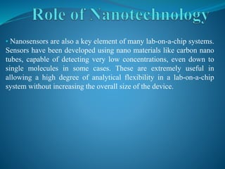• Nanosensors are also a key element of many lab-on-a-chip systems.
Sensors have been developed using nano materials like carbon nano
tubes, capable of detecting very low concentrations, even down to
single molecules in some cases. These are extremely useful in
allowing a high degree of analytical flexibility in a lab-on-a-chip
system without increasing the overall size of the device.
 