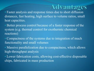 • Faster analysis and response times due to short diffusion
distances, fast heating, high surface to volume ratios, small
heat capacities.
• Better process control because of a faster response of the
system (e.g. thermal control for exothermic chemical
reactions)
• Compactness of the systems due to integration of much
functionality and small volumes
• Massive parallelization due to compactness, which allows
high-throughput analysis
• Lower fabrication costs, allowing cost-effective disposable
chips, fabricated in mass production
 
