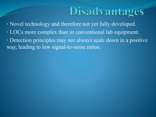 • Novel technology and therefore not yet fully developed.
• LOCs more complex than in conventional lab equipment.
• Detection principles may not always scale down in a positive
way, leading to low signal-to-noise ratios.
 