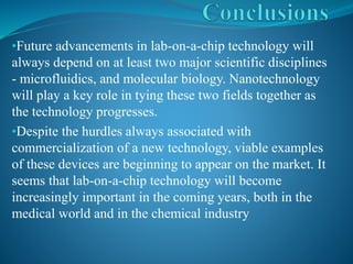 •Future advancements in lab-on-a-chip technology will
always depend on at least two major scientific disciplines
- microfluidics, and molecular biology. Nanotechnology
will play a key role in tying these two fields together as
the technology progresses.
•Despite the hurdles always associated with
commercialization of a new technology, viable examples
of these devices are beginning to appear on the market. It
seems that lab-on-a-chip technology will become
increasingly important in the coming years, both in the
medical world and in the chemical industry
 