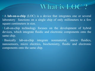 • A lab-on-a-chip (LOC) is a device that integrates one or several
laboratory functions on a single chip of only millimeters to a few
square centimeters in size.
• Lab-on-chip technology focuses on the development of hybrid
devices, which integrate fluidic and electronic components onto the
same chip.
• Basically lab-on-chip integrate nonmaterial, micro fluidics,
nanosensors, micro electrics, biochemistry, fluidic and electronic
components onto the same chip.
 