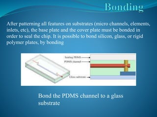 After patterning all features on substrates (micro channels, elements,
inlets, etc), the base plate and the cover plate must be bonded in
order to seal the chip. It is possible to bond silicon, glass, or rigid
polymer plates, by bonding
Bond the PDMS channel to a glass
substrate
 