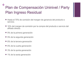 Plan de Compensación Uninivel / Party Plan Ingreso Residual Hasta el 70% de comisión del margen de ganancia del producto o servicio. 10% del margen de comisión por la compra del producto o servicio del afiliado directo. 9% de la primera generación 9% de la segunda generación 8% de la tercera generación 8% de la cuarta generación 3% de la quinta generación 1% de la sexta generación 