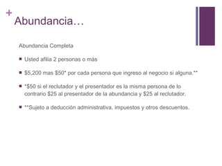 Abundancia… Abundancia Completa Usted afilia 2 personas o más $5,200 mas $50* por cada persona que ingreso al negocio si alguna.** *$50 si el reclutador y el presentador es la misma persona de lo contrario $25 al presentador de la abundancia y $25 al reclutador. **Sujeto a deducción administrativa, impuestos y otros descuentos. 