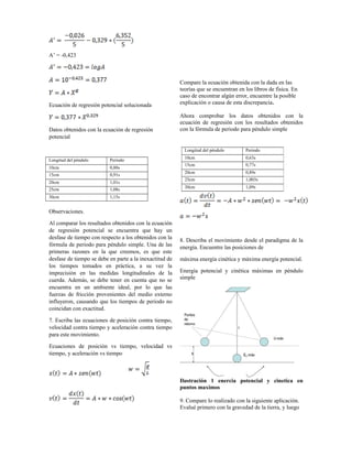 A’ = -0,423
Ecuación de regresión potencial solucionada
Datos obtenidos con la ecuación de regresión
potencial
Compare la ecuación obtenida con la dada en las
teorías que se encuentran en los libros de física. En
caso de encontrar algún error, encuentre la posible
explicación o causa de esta discrepancia.
Ahora comprobar los datos obtenidos con la
ecuación de regresión con los resultados obtenidos
con la fórmula de periodo para péndulo simple
Longitud del péndulo Periodo
10cm 0,80s
15cm 0,91s
20cm 1,01s
25cm 1,08s
30cm 1,15s
Observaciones.
Al comparar los resultados obtenidos con la ecuación
de regresión potencial se encuentra que hay un
desfase de tiempo con respecto a los obtenidos con la
fórmula de periodo para péndulo simple. Una de las
primeras razones en la que creemos, es que este
desfase de tiempo se debe en parte a la inexactitud de
los tiempos tomados en práctica, a su vez la
imprecisión en las medidas longitudinales de la
cuerda. Además, se debe tener en cuenta que no se
encuentra en un ambiente ideal, por lo que las
fuerzas de fricción provenientes del medio externo
influyeron, causando que los tiempos de periodo no
coincidan con exactitud.
7. Escriba las ecuaciones de posición contra tiempo,
velocidad contra tiempo y aceleración contra tiempo
para este movimiento.
Ecuaciones de posición vs tiempo, velocidad vs
tiempo, y aceleración vs tiempo
8. Describa el movimiento desde el paradigma de la
energía. Encuentre las posiciones de
máxima energía cinética y máxima energía potencial.
Energía potencial y cinética máximas en péndulo
simple
Ilustración 1 enercia potencial y cinetica en
puntos maximos
9. Compare lo realizado con la siguiente aplicación.
Evalué primero con la gravedad de la tierra, y luego
Longitud del péndulo Periodo
10cm 0,63s
15cm 0,77s
20cm 0,89s
25cm 1,003s
30cm 1,09s
 