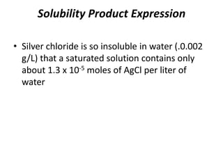 Solubility Product Expression
• Silver chloride is so insoluble in water (.0.002
g/L) that a saturated solution contains only
about 1.3 x 10-5 moles of AgCl per liter of
water
 