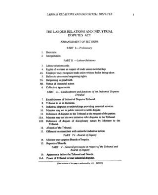 LAB0 UR RELATIONS AND INDUSTRIAL DISPUTES

THE LABOUR RELATIONS AND INDUSTRIAL
DISPUTES ACT
ARRANGEMENT OF SECTIONS

PART I- Preliminaw
1. Short title.
2. Interpretation.

PART 11. -Labour Relations
Labour relations code.
Rights of workers in respect of trade union membership.
Employer may recognize trade union without ballot being taken.
Ballots to determine bargaining rights.
Bargaining in good faith.
5B. Notice of industrial action.
6. Collective agreements.

3.
4.
4A.
5.
5 A.

PART 111-Establishment andfunctions of the Industrial Disputes
Tribunal
Establishment of Industrial Disputes Tribunal.
Tribunal to sit in divisions.
Industrial disputes in undertakingsproviding essential services.
Minister may act in public interest to settle dispute.
Reference of disputes to the Tribunal a the request of the parties.
t
Minister may on his own initiative refer disputes to the Tribunal.
Reference of dispute of disciplinaty nature by Minister to the
Tribunal.
12. Ahards of the Tribunal.
13. Mences in connection with unlawful industrial action.
PART IV-Boards o Inquiry
f

7.
8.
9.
10.
11.
11A.
11B.

14. hlinister may appoint Boards of Inquiry.
15. Reports'of Boards.
PART V-Generalprovisions in respect o the Tribunal and
f
f
Boards o Inquiry
16. Appearance before the Tribunal and Boards.
16A. Power of Tribunal to hear industrial disputes.
[The inclusion of this page is authonzed by L.N SSi20031

1

 