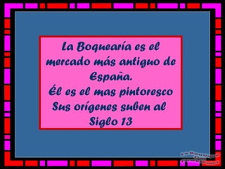 La Boquearía es el
mercado más antiguo de
España.
Él es el mas pintoresco
Sus orígenes suben al
Siglo 13
 