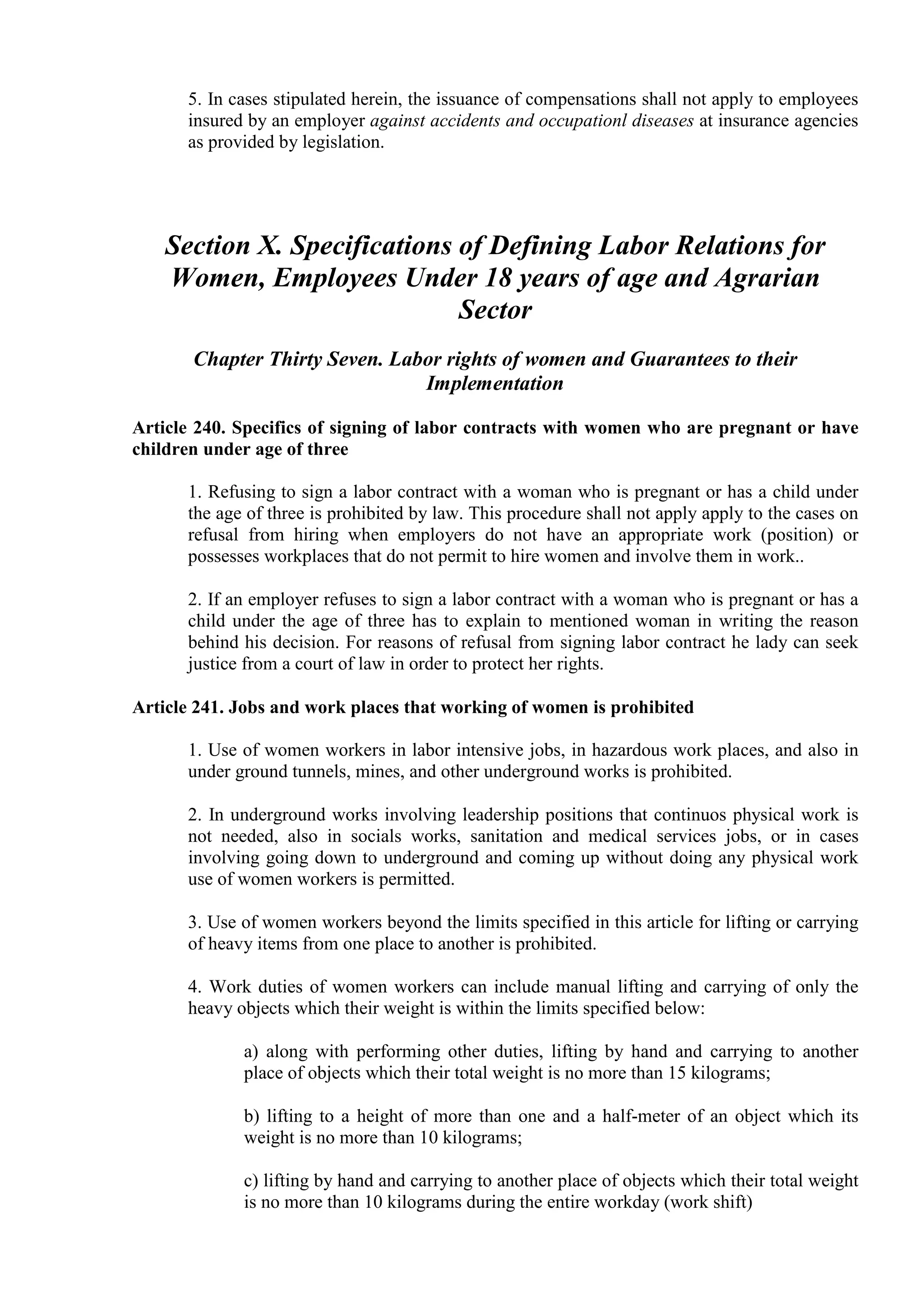 5. In cases stipulated herein, the issuance of compensations shall not apply to employees
insured by an employer against accidents and occupationl diseases at insurance agencies
as provided by legislation.

Section X. Specifications of Defining Labor Relations for
Women, Employees Under 18 years of age and Agrarian
Sector
Chapter Thirty Seven. Labor rights of women and Guarantees to their
Implementation
Article 240. Specifics of signing of labor contracts with women who are pregnant or have
children under age of three
1. Refusing to sign a labor contract with a woman who is pregnant or has a child under
the age of three is prohibited by law. This procedure shall not apply apply to the cases on
refusal from hiring when employers do not have an appropriate work (position) or
possesses workplaces that do not permit to hire women and involve them in work..
2. If an employer refuses to sign a labor contract with a woman who is pregnant or has a
child under the age of three has to explain to mentioned woman in writing the reason
behind his decision. For reasons of refusal from signing labor contract he lady can seek
justice from a court of law in order to protect her rights.
Article 241. Jobs and work places that working of women is prohibited
1. Use of women workers in labor intensive jobs, in hazardous work places, and also in
under ground tunnels, mines, and other underground works is prohibited.
2. In underground works involving leadership positions that continuos physical work is
not needed, also in socials works, sanitation and medical services jobs, or in cases
involving going down to underground and coming up without doing any physical work
use of women workers is permitted.
3. Use of women workers beyond the limits specified in this article for lifting or carrying
of heavy items from one place to another is prohibited.
4. Work duties of women workers can include manual lifting and carrying of only the
heavy objects which their weight is within the limits specified below:
a) along with performing other duties, lifting by hand and carrying to another
place of objects which their total weight is no more than 15 kilograms;
b) lifting to a height of more than one and a half-meter of an object which its
weight is no more than 10 kilograms;
c) lifting by hand and carrying to another place of objects which their total weight
is no more than 10 kilograms during the entire workday (work shift)

 
