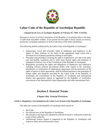 Labor Code of the Republic of Azerbaijan Republic
(Adopted by the Law of Azerbaijan Republic of February 01, 1999, N 618-IG)
Pursuant to Article 35 of the Constitution of the Republic of Azerbaijan labor is the basis
of individual and public welfare. Every person has the right to freely choose an activity,
profession, occupation and place of work on the basis of his skills and abilities.
The following shall be authorized by the Labor Code of the Republic of Azerbaijan:
employment, social and economic rights of employees and employers in the
sphere of labor relations on the basis of the appropriate legal norms and a
minimum level of proper guarantees relating to said rights;
Principles and procedures ensuring the right to employment, rest and work under
safe and healthy conditions and to other basic human rights and freedoms as
stipulated in Section Two of the Constitution of the Republic of Azerbaijan;
Regulations governing the rights and obligations of employees and employers,
including relevant national government bodies with respect to the execution,
amendment, or termination of employment agreements and the protection of the
rights of parties to these agreements, shall be defined pursuant to the principles of
human rights and freedoms provided by the Labor Code of the Republic of
Azerbaijan, the Constitution of the Republic of Azerbaijan and international
treaties and agreements signed or supported by the Republic of Azerbaijan,
conventions of the International Labor Organization and other international laws.

Section I. General Norms
Chapter One. General Provisions
Article 1. Regulatory Acts included in the Labor Law System of the Republic of Azerbaijan
The labor law system of the Republic of Azerbaijan shall consist of:
this Code;
the relevant laws of the Republic of Azerbaijan;
the normative and legal acts adopted by relevant Executive Authorities within the
scope of their authority;
international treaties signed or supported by the Republic of Azerbaijan with
respect to labor and socioeconomic issues.

 