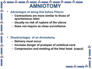 AMNIOTOMY
• Advantages of doing this before Pitocin
– Contractions are more similar to those of
spontaneous labor
– Usually no risk of rupture of the uterus
– Does not require as close surveillance
• Disadvantages of an Amniotomy
– Delivery must occur
– Increase danger of prolapse of umbilical cord
– Compression and molding of the fetal head (caput)
 