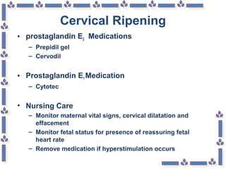 Cervical Ripening
• prostaglandin E2 Medications
– Prepidil gel
– Cervodil
• Prostaglandin E1 Medication
– Cytotec
• Nursing Care
– Monitor maternal vital signs, cervical dilatation and
effacement
– Monitor fetal status for presence of reassuring fetal
heart rate
– Remove medication if hyperstimulation occurs
 