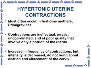 HYPERTONIC UTERINE
CONTRACTIONS
• Most often occur in first-time mothers,
Primigravidas
• Contractions are ineffectual, erratic,
uncoordinated, and of poor quality that
involve only a portion of the uterus
• Increase in frequency of contractions, but
intensity is decreased, do not bring about
dilation and effacement of the cervix.
 