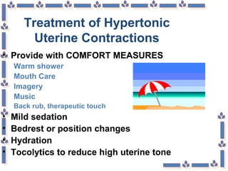 Treatment of Hypertonic
Uterine Contractions
• Provide with COMFORT MEASURES
Warm shower
Mouth Care
Imagery
Music
Back rub, therapeutic touch
• Mild sedation
• Bedrest or position changes
• Hydration
• Tocolytics to reduce high uterine tone
 