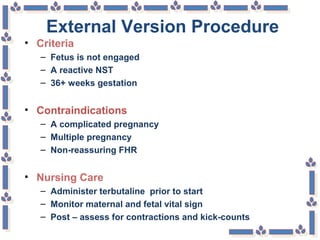 External Version Procedure
• Criteria
– Fetus is not engaged
– A reactive NST
– 36+ weeks gestation
• Contraindications
– A complicated pregnancy
– Multiple pregnancy
– Non-reassuring FHR
• Nursing Care
– Administer terbutaline prior to start
– Monitor maternal and fetal vital sign
– Post – assess for contractions and kick-counts
 