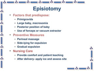 Episiotomy
• Factors that predispose:
– Primigravida
– Large baby, macrosomia
– Posterior position of baby
– Use of forceps or vacuum extractor
• Preventive Measures
– Perineal massage
– Side-lying for expulsion
– Gradual expulsion
• Nursing Care
– Provide comfort and patient teaching
– After delivery- apply ice and assess site
 