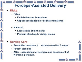 Forceps-Assisted Delivery
• Risks
– Fetus
• Facial edema or lacerations
• Caput succedaneum or cephalohematoma
– Maternal
• Lacerations of birth canal
• Perineal bleeding, bruising, edema
• Nursing Care
– Preventive measures to decrease need for forceps
– Patient teaching
– After – assessment of newborn and assessment of
woman’s perineum.
 