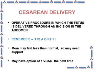 CESAREAN DELIVERY
• OPERATIVE PROCEDURE IN WHICH THE FETUS
IS DELIVERED THROUGH AN INCISION IN THE
ABDOMEN
• REMEMBER -- IT IS A BIRTH !
• Mom may feel less than normal, so may need
support
• May have option of a VBAC the next time
 