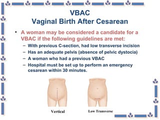 VBAC
Vaginal Birth After Cesarean
• A woman may be considered a candidate for a
VBAC if the following guidelines are met:
– With previous C-section, had low transverse incision
– Has an adequate pelvis (absence of pelvic dystocia)
– A woman who had a previous VBAC
– Hospital must be set up to perform an emergency
cesarean within 30 minutes.
Low TransverseVertical
 