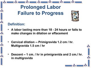 Prolonged Labor
Failure to Progress
Definition:
• A labor lasting more than 18 - 24 hours or fails to
make changes in dilation or effacement
• Cervical dilation -- Primigravida 1.2 cm / hr.
Multigravida 1.5 cm / hr
• Descent – 1 cm. / hr in primigravida and 2 cm./ hr.
in multigravida
 