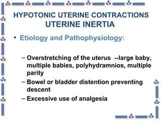 HYPOTONIC UTERINE CONTRACTIONS
UTERINE INERTIA
• Etiology and Pathophysiology:
– Overstretching of the uterus --large baby,
multiple babies, polyhydramnios, multiple
parity
– Bowel or bladder distention preventing
descent
– Excessive use of analgesia
 
