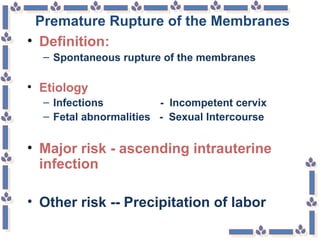 Premature Rupture of the Membranes
• Definition:
– Spontaneous rupture of the membranes
• Etiology
– Infections - Incompetent cervix
– Fetal abnormalities - Sexual Intercourse
• Major risk - ascending intrauterine
infection
• Other risk -- Precipitation of labor
 