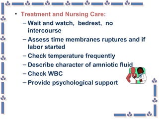 • Treatment and Nursing Care:
– Wait and watch, bedrest, no
intercourse
– Assess time membranes ruptures and if
labor started
– Check temperature frequently
– Describe character of amniotic fluid
– Check WBC
– Provide psychological support
 