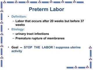 Preterm Labor
• Definition:
– Labor that occurs after 20 weeks but before 37
weeks
• Etiology:
– urinary tract infections
– Premature rupture of membranes
• Goal -- STOP THE LABOR ! suppress uterine
activity
 