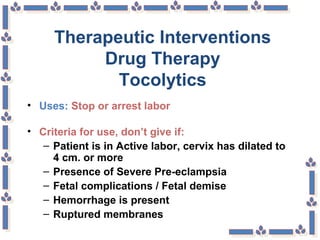 Therapeutic Interventions
Drug Therapy
Tocolytics
• Uses: Stop or arrest labor
• Criteria for use, don’t give if:
– Patient is in Active labor, cervix has dilated to
4 cm. or more
– Presence of Severe Pre-eclampsia
– Fetal complications / Fetal demise
– Hemorrhage is present
– Ruptured membranes
 