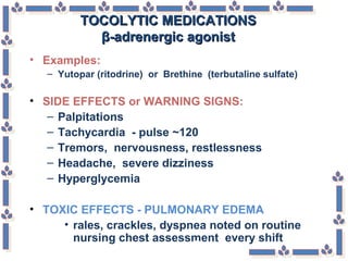 TOCOLYTIC MEDICATIONSTOCOLYTIC MEDICATIONS
β-adrenergic agonistβ-adrenergic agonist
• Examples:
– Yutopar (ritodrine) or Brethine (terbutaline sulfate)
• SIDE EFFECTS or WARNING SIGNS:
– Palpitations
– Tachycardia - pulse ~120
– Tremors, nervousness, restlessness
– Headache, severe dizziness
– Hyperglycemia
• TOXIC EFFECTS - PULMONARY EDEMA
• rales, crackles, dyspnea noted on routine
nursing chest assessment every shift
 