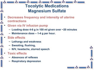 Tocolytic Medications
Magnesium Sulfate
• Decreases frequency and intensity of uterine
contractions
• Given via IV infusion pump
– Loading dose 4-6 g in 100 ml given over ~20 minutes
– Maintenance dose – 1-4 g per hour.
• Side effects
– Lethargy and weakness
– Sweating, flushing,
– N/V, headache, slurred speech
• Toxic effects
– Absences of reflexes
– Respiratory depression
 