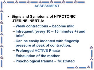 ASSESSMENT
• Signs and Symptoms of HYPOTONIC
UTERINE INERTIA:
– Weak contractions – become mild
– Infrequent (every 10 – 15 minutes +) and
brief,
– Can be easily indented with fingertip
pressure at peak of contraction.
– Prolonged ACTIVE Phase
– Exhaustion of the mother
– Psychological trauma - frustrated
 