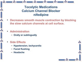 Tocolytic Medications
Calcium Channel Blocker
nifedipine
• Decreases smooth muscle contraction by blocking
the slow calcium channels at cell surface.
• Administration
– Orally or sublingually
• Side Effects
– Hypotension, tachycardia
– Facial flushing
– Headache
 