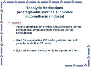 Tocolytic Medications
prostaglandin synthesis inhibitor
indomethacin (Indocin)
• Action
– Inhibits prostaglandin synthesis thus reducing uterine
contractions. (Prostaglandins stimulate uterine
contractions)
– Used for pregnancies <32 weeks gestation and not
given for more than 72 hours.
– Not a widely used medication to treat preterm labor.
 