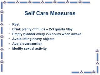 Self Care Measures
• Rest
• Drink plenty of fluids – 2-3 quarts /day
• Empty bladder every 2-3 hours when awake
• Avoid lifting heavy objects
• Avoid overexertion
• Modify sexual activity
 