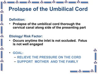Prolapse of the Umbilical Cord
Definition:
• Prolapse of the umbilical cord thorough the
cervical canal along side of the presenting part
Etiology/ Risk Factor:
• Occurs anytime the inlet is not occluded. Fetus
is not well engaged
• GOAL:
– RELIEVE THE PRESSURE ON THE CORD
– SUPPORT MOTHER AND THE FAMILY
 