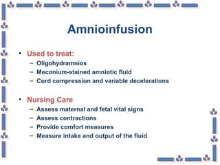 Amnioinfusion
• Used to treat:
– Oligohydramnios
– Meconium-stained amniotic fluid
– Cord compression and variable decelerations
• Nursing Care
– Assess maternal and fetal vital signs
– Assess contractions
– Provide comfort measures
– Measure intake and output of the fluid
 
