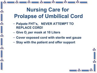 Nursing Care for
Prolapse of Umbilical Cord
– Palpate FHT’s, NEVER ATTEMPT TO
REPLACE CORD!
– Give O2 per mask at 10 Liters
– Cover exposed cord with sterile wet gauze
– Stay with the patient and offer support
 