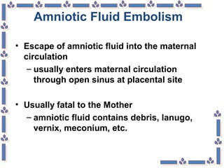 Amniotic Fluid Embolism
• Escape of amniotic fluid into the maternal
circulation
– usually enters maternal circulation
through open sinus at placental site
• Usually fatal to the Mother
– amniotic fluid contains debris, lanugo,
vernix, meconium, etc.
 