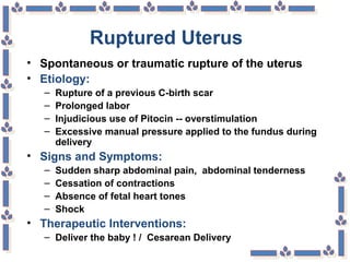 Ruptured Uterus
• Spontaneous or traumatic rupture of the uterus
• Etiology:
– Rupture of a previous C-birth scar
– Prolonged labor
– Injudicious use of Pitocin -- overstimulation
– Excessive manual pressure applied to the fundus during
delivery
• Signs and Symptoms:
– Sudden sharp abdominal pain, abdominal tenderness
– Cessation of contractions
– Absence of fetal heart tones
– Shock
• Therapeutic Interventions:
– Deliver the baby ! / Cesarean Delivery
 